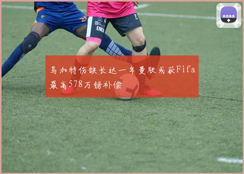 乌加特伤缺长达一年曼联或获Fifa最高578万镑补偿