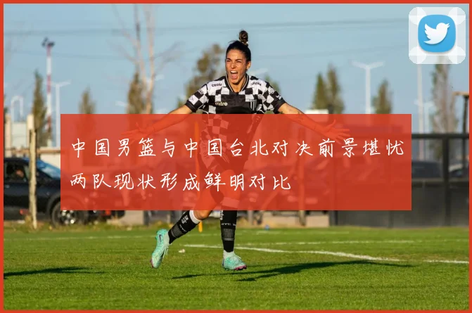 中国男篮与中国台北对决前景堪忧两队现状形成鲜明对比