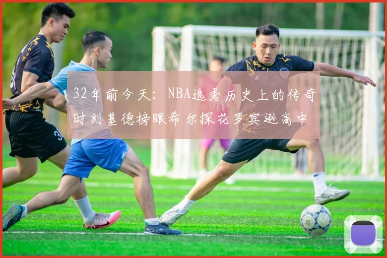 32年前今天：NBA选秀历史上的传奇时刻基德榜眼希尔探花罗宾逊高中状元回顾
