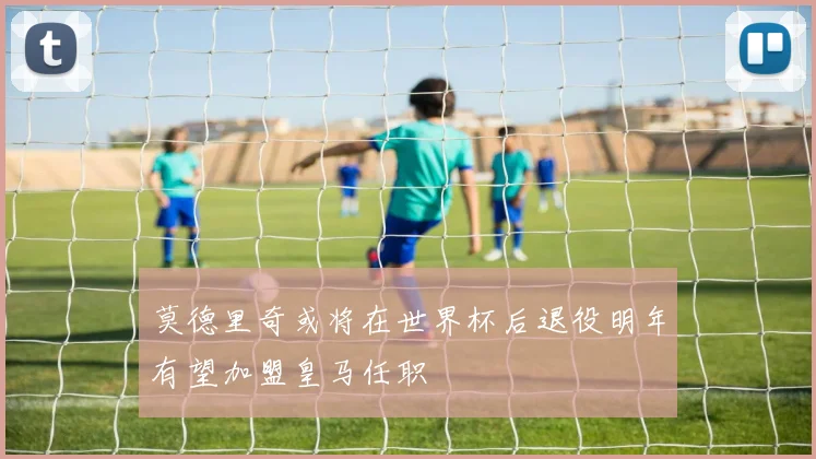 莫德里奇或将在世界杯后退役明年有望加盟皇马任职
