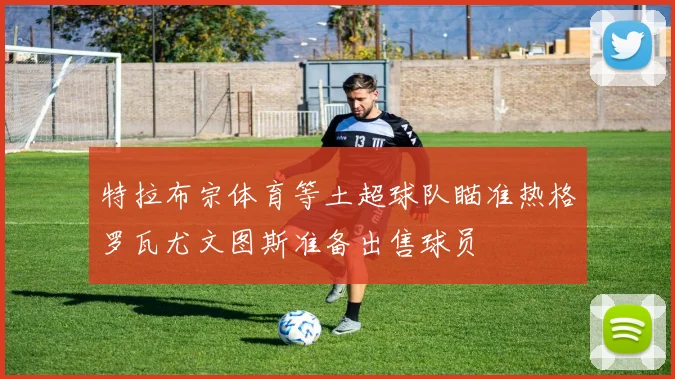 特拉布宗体育等土超球队瞄准热格罗瓦尤文图斯准备出售球员