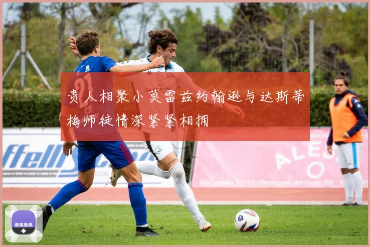 贵人相聚小莫雷兹约翰逊与达斯蒂梅师徒情深紧紧相拥
