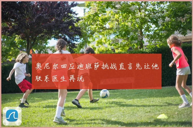 奥尼尔回应迪班萨挑战直言先让他联系医生再说