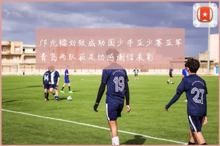 邝兆镭刘致成助国少夺亚少赛亚军青岛两队获足协感谢信表彰