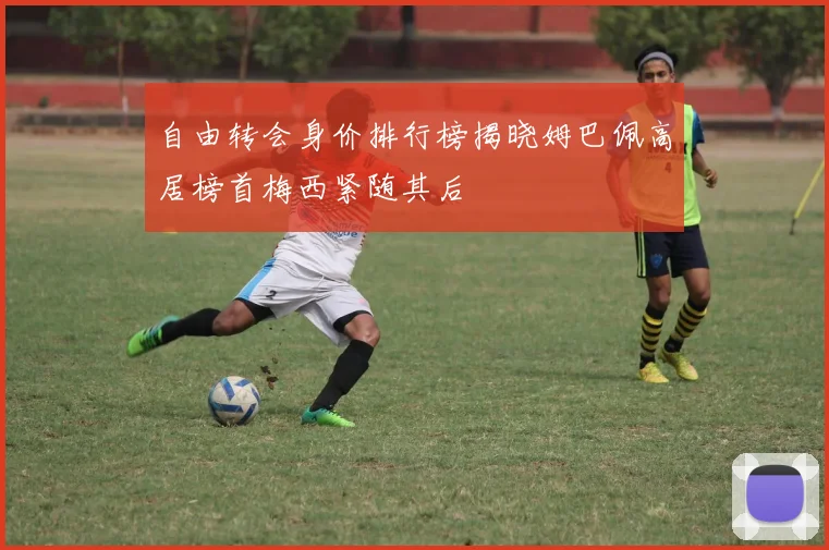 自由转会身价排行榜揭晓姆巴佩高居榜首梅西紧随其后