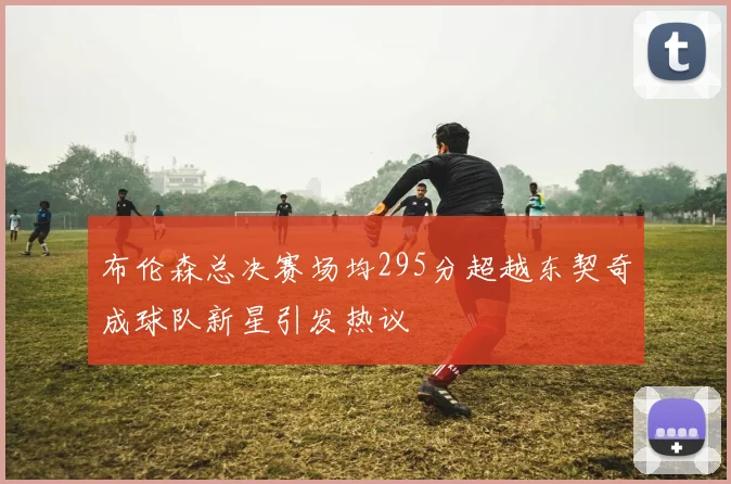 布伦森总决赛场均295分超越东契奇成球队新星引发热议
