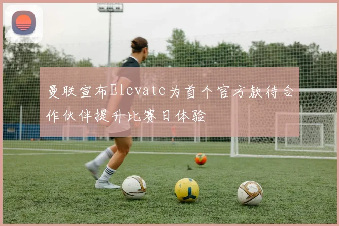 曼联宣布Elevate为首个官方款待合作伙伴提升比赛日体验