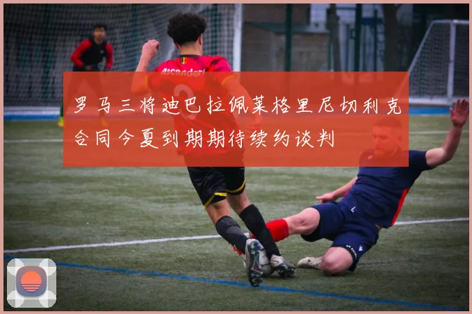 罗马三将迪巴拉佩莱格里尼切利克合同今夏到期期待续约谈判