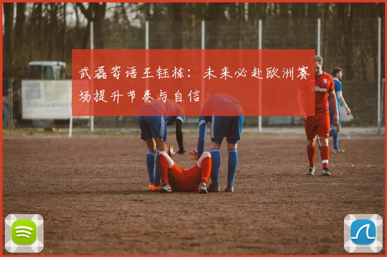 武磊寄语王钰栋：未来必赴欧洲赛场提升节奏与自信