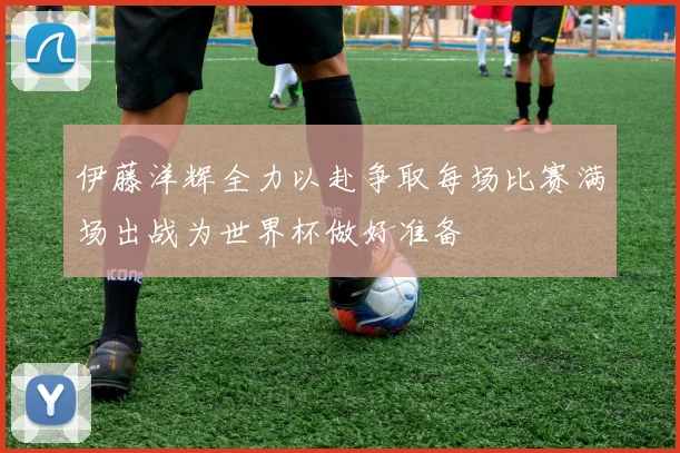 伊藤洋辉全力以赴争取每场比赛满场出战为世界杯做好准备