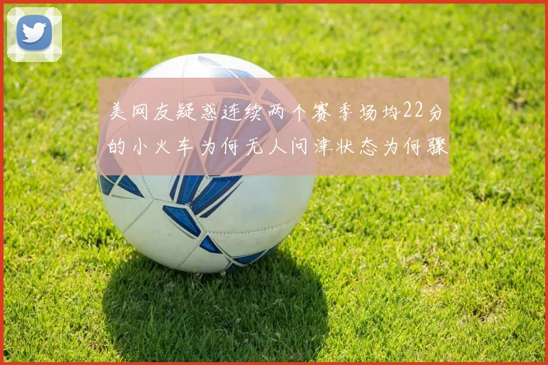美网友疑惑连续两个赛季场均22分的小火车为何无人问津状态为何骤降