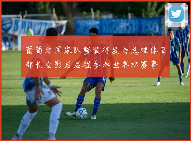 葡萄牙国家队整装待发与总理体育部长合影后启程参加世界杯赛事