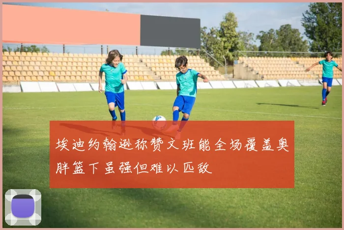 埃迪约翰逊称赞文班能全场覆盖奥胖篮下虽强但难以匹敌